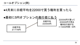 コールオプション(例)
●4月末に日経平均を22000で買う権利を買ったら
●最初に5円オプションの発行者に払う
39
日経平均
２１７７８円
日経平均
２３０００円
２２０００円で買って
２３０００円で売る
権利を行使する
＝１０００円得－５円
 