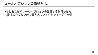 コールオプションの価格とは。
●もしあなたがコールオプションを発行する側だったら、
→損はしたくないので買う人にいくらかチャージさせる。
44
 