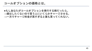 コールオプションの価格とは。
●もしあなたがコールオプションを発行する側だったら、
→損はしたくないので買う人にいくらかチャージさせる。
→一方でチャージ料金が高すぎると誰も買ってくれない。
45
 