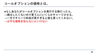 コールオプションの価格とは。
●もしあなたがコールオプションを発行する側だったら、
→損はしたくないので買う人にいくらかチャージさせる。
→一方でチャージ料金が高すぎると誰も買ってくれない。
→公平な価格を知らないといけない
46
 
