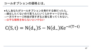 コールオプションの価格とは。
●もしあなたがコールオプションを発行する側だったら、
→損はしたくないので買う人にいくらかチャージさせる。
→一方でチャージ料金が高すぎると誰も買ってくれない。
→公平な価格を知らないといけない
C S, t = N d+ S − N d− Ke−r T−t
47
 