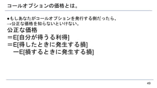 コールオプションの価格とは。
●もしあなたがコールオプションを発行する側だったら、
→公正な価格を知らないといけない。
公正な価格
＝E[自分が得うる利得]
＝E[得したときに発生する損]
ーE[損するときに発生する損]
49
 