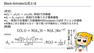 Black-Scholes公式とは
[仮定]
●𝑑𝑆𝑡 = 𝜇𝑆𝑡 𝑑𝑡 + 𝜎𝑆𝑡 𝑑𝑊𝑡 :時刻tでの株価
●𝐵𝑡 = 𝐵0 exp 𝑟𝑡 : 時刻tでの無リスク債券価格
●𝐶𝑡 : 時刻tでの満期T,行使価格KのEuropean Callオプションの価格
●市場はこの２資産からなり・売り買いが手数料なしで何回でもできる
[結論]
C S, t = N d+ S − N d− Ke−r T−t
where
𝑑± =
log
𝑆 𝑡
𝐾
+ 𝑟±
𝜎2
2
𝑇−𝑡
𝜎 𝑇−𝑡
, 𝑁 𝑥 =
1
2𝜋 −∞
𝑥
𝑒−
𝑦2
2 𝑑𝑦
6
 