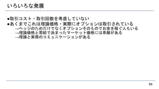 いろいろな発展
●取引コスト・取引回数を考慮していない
●あくまでこれは理論価格・実際にオプションは取引されている
→ヘッジのためだけでなくオプションそのものでお金を稼ぐ人もいる
→理論価格と需給で決まったマーケット価格には乖離がある
→理論と実務のコミュニケーションがある
66
 