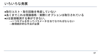 いろいろな発展
●取引コスト・取引回数を考慮していない
●あくまでこれは理論価格・実際にオプションは取引されている
●σは直接観測する事ができない。
→一つモデルを作ってパラメータを当てなければならない
→数理統計的な手法が必要
67
 