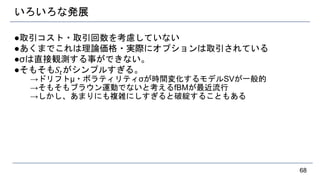 いろいろな発展
●取引コスト・取引回数を考慮していない
●あくまでこれは理論価格・実際にオプションは取引されている
●σは直接観測する事ができない。
●そもそも𝑆𝑡がシンプルすぎる。
→ドリフトμ・ボラティリティσが時間変化するモデルSVが一般的
→そもそもブラウン運動でないと考えるfBMが最近流行
→しかし、あまりにも複雑にしすぎると破綻することもある
68
 