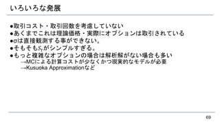 いろいろな発展
●取引コスト・取引回数を考慮していない
●あくまでこれは理論価格・実際にオプションは取引されている
●σは直接観測する事ができない。
●そもそも𝑆𝑡がシンプルすぎる。
●もっと複雑なオプションの場合は解析解がない場合も多い
→MCによる計算コストが少なくかつ現実的なモデルが必要
→Kusuoka Approximationなど
69
 
