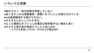 いろいろな発展
●取引コスト・取引回数を考慮していない
●あくまでこれは理論価格・実際にオプションは取引されている
●σは直接観測する事ができない。
●そもそも𝑆𝑡がシンプルすぎる。
●もっと複雑なオプションの場合は解析解がない場合も多い
●そもそも発行者が倒産どうしたら良いのか
→リスクを考慮したCVA・XVAなどが最近流行
70
 