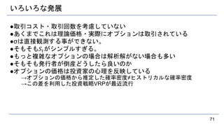 いろいろな発展
●取引コスト・取引回数を考慮していない
●あくまでこれは理論価格・実際にオプションは取引されている
●σは直接観測する事ができない。
●そもそも𝑆𝑡がシンプルすぎる。
●もっと複雑なオプションの場合は解析解がない場合も多い
●そもそも発行者が倒産どうしたら良いのか
●オプションの価格は投資家の心理を反映している
→オプションの価格から推定した確率密度≠ヒストリカルな確率密度
→この差を利用した投資戦略VRPが最近流行
71
 