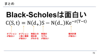 まとめ
Black-Scholesは面白い
C S, t = N d+ S − N d− Ke−r T−t
72
オプション
が面白い
オプション
＝株＋債券
が面白い
株価との
感応度
がわかる
株価の
モデル
が面白い
複利計算
が面白い
 