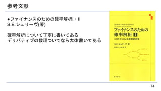 参考文献
●ファイナンスのための確率解析I・II
S.E.シュリーヴ(著)
確率解析について丁寧に書いてある
デリバティブの数理ついてなら大体書いてある
74
 
