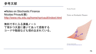 参考文献
●Notes on Stochastic Finance
Nicolas Privault(著)
http://www.ntu.edu.sg/home/nprivault/indext.html
無料で手に入る講義ノート
丁寧かつ大量に書いてあって感動する
コードや動画なども埋め込まれている。
75
 