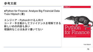 参考文献
●Python for Finance: Analyze Big Financial Data
Yves Hilpisch (著)
エンジニア・Pythonかける人向け
コード・手を動かしてファイナンスを理解できる
新しいめの内容も多い
理論的なことはあまり書いてない
76
 