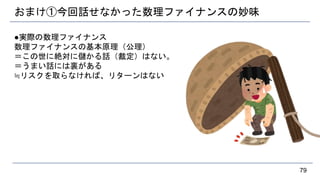 おまけ①今回話せなかった数理ファイナンスの妙味
●実際の数理ファイナンス
数理ファイナンスの基本原理（公理）
＝この世に絶対に儲かる話（裁定）はない。
＝うまい話には裏がある
≒リスクを取らなければ、リターンはない
79
 