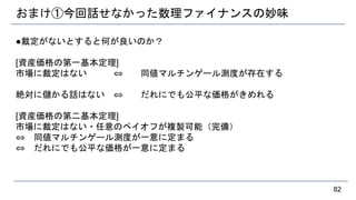 おまけ①今回話せなかった数理ファイナンスの妙味
●裁定がないとすると何が良いのか？
[資産価格の第一基本定理]
市場に裁定はない ⇔ 同値マルチンゲール測度が存在する
絶対に儲かる話はない ⇔ だれにでも公平な価格がきめれる
[資産価格の第二基本定理]
市場に裁定はない・任意のペイオフが複製可能（完備）
⇔ 同値マルチンゲール測度が一意に定まる
⇔ だれにでも公平な価格が一意に定まる
82
 