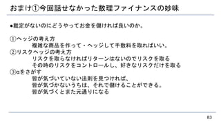 おまけ①今回話せなかった数理ファイナンスの妙味
●裁定がないのにどうやってお金を儲ければ良いのか。
①ヘッジの考え方
複雑な商品を作って・ヘッジして手数料を取ればいい。
②リスクヘッジの考え方
リスクを取らなければリターンはないのでリスクを取る
その時のリスクをコントロールし、好きなリスクだけを取る
③αをさがす
皆が気づいていない法則を見つければ、
皆が気づかないうちは、それで儲けることができる。
皆が気づくとまた元通りになる
83
 