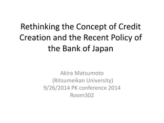 Rethinking the Concept of Credit 
Creation and the Recent Policy of 
the Bank of Japan 
Akira Matsumoto 
(Ritsumeikan University) 
9/26/2014 PK conference 2014 
Room302 
 