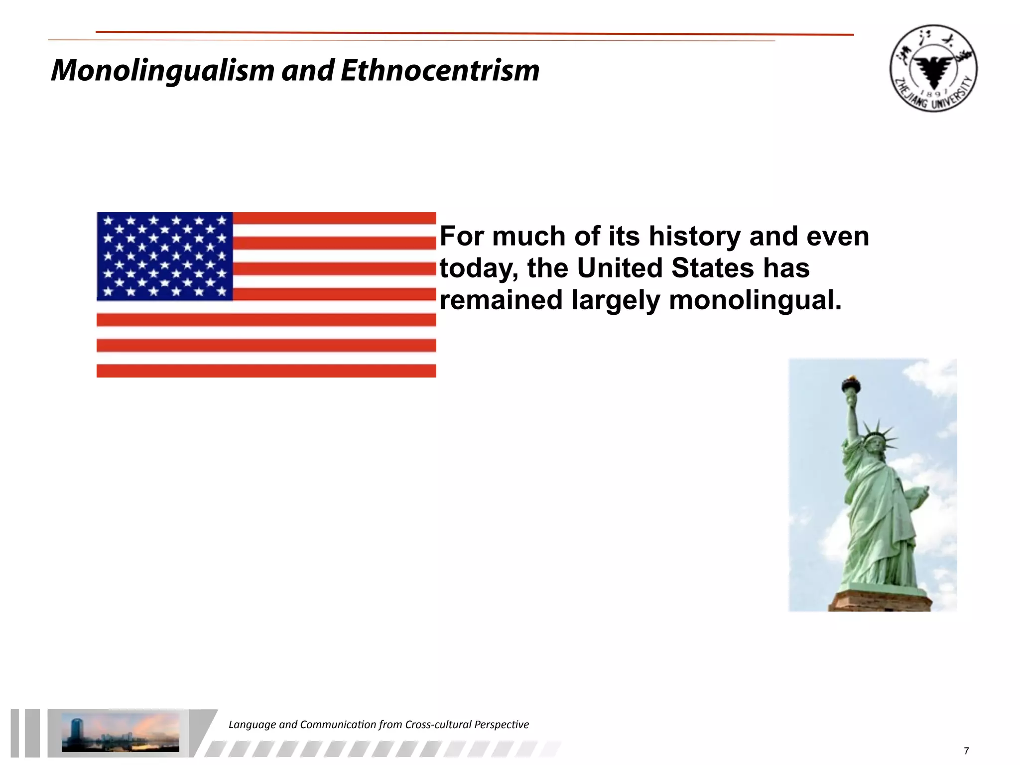 Monolingualism and Ethnocentrism




                                                              For much of its history and even
                                                              today, the United States has
                                                              remained largely monolingual.




           Language	
  and	
  Communica.on	
  from	
  Cross-­‐cultural	
  Perspec.ve

                                                                                                 7
 