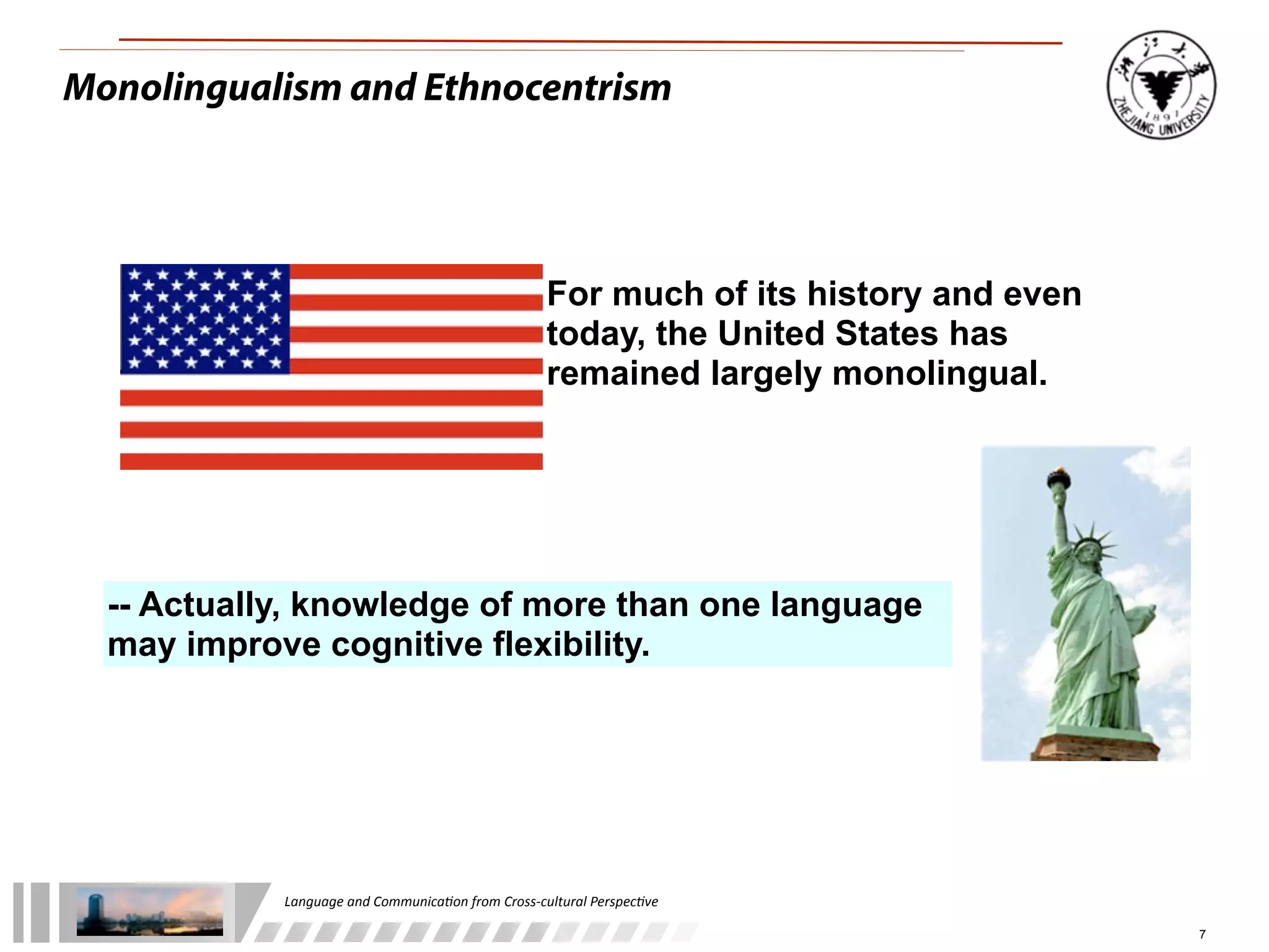 Monolingualism and Ethnocentrism




                                                               For much of its history and even
                                                               today, the United States has
                                                               remained largely monolingual.




  -- Actually, knowledge of more than one language
  may improve cognitive flexibility.




            Language	
  and	
  Communica.on	
  from	
  Cross-­‐cultural	
  Perspec.ve

                                                                                                  7
 