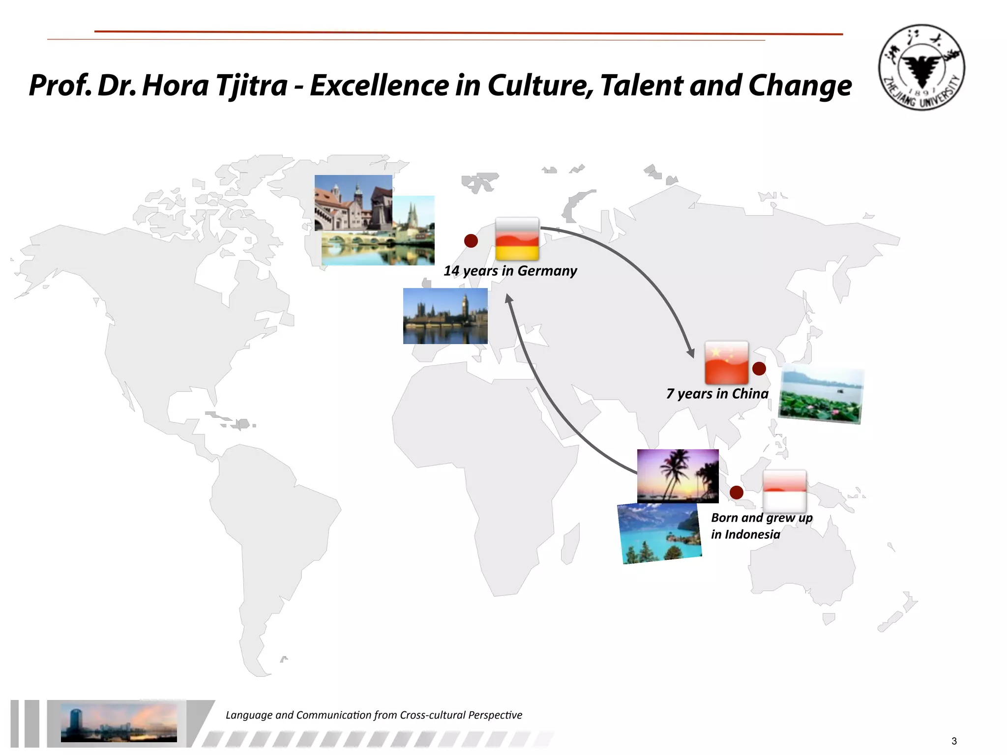 Prof. Dr. Hora Tjitra - Excellence in Culture, Talent and Change




                                                                    14	
  years	
  in	
  Germany




                                                                                                   7	
  years	
  in	
  China




                                                                                                             Born	
  and	
  grew	
  up	
  
                                                                                                             in	
  Indonesia




               Language	
  and	
  Communica.on	
  from	
  Cross-­‐cultural	
  Perspec.ve

                                                                                                                                             3
 