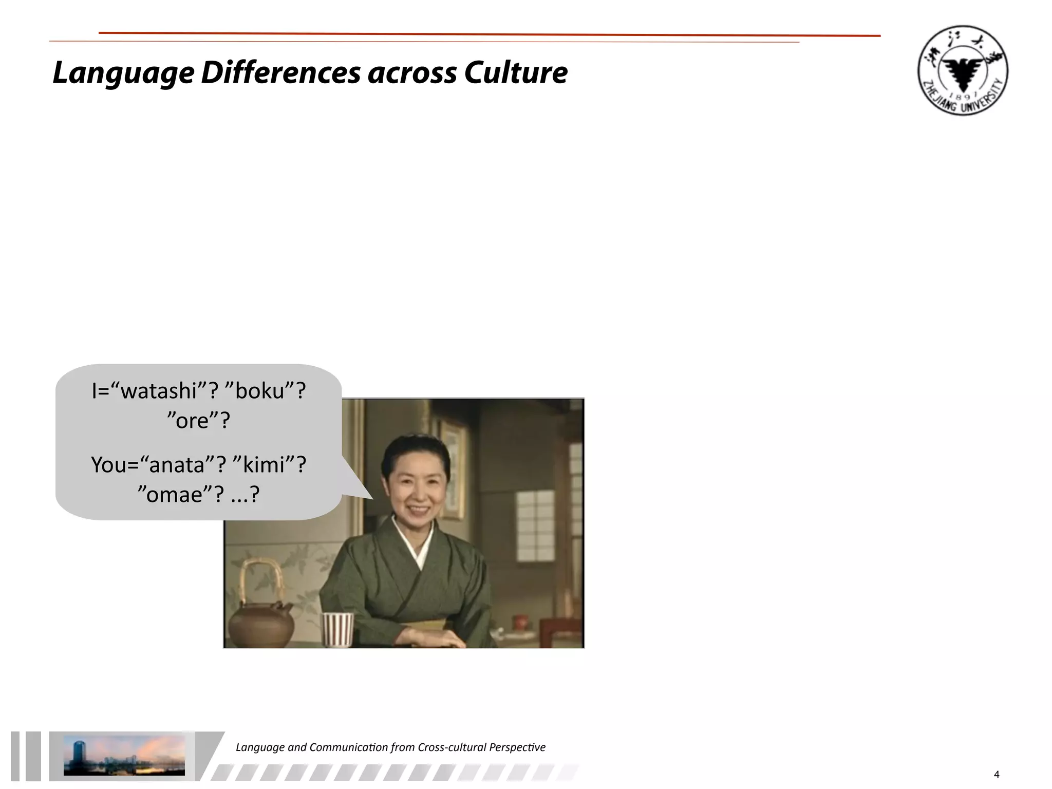 Language Differences across Culture




  I=“watashi”?	
  ”boku”?	
  
         ”ore”?	
  
  You=“anata”?	
  ”kimi”?	
  	
  
      ”omae”?	
  ...?




                     Language	
  and	
  Communica.on	
  from	
  Cross-­‐cultural	
  Perspec.ve

                                                                                                 4
 