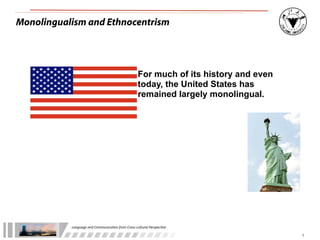 Monolingualism and Ethnocentrism




                                                              For much of its history and even
                                                              today, the United States has
                                                              remained largely monolingual.




           Language	
  and	
  Communica.on	
  from	
  Cross-­‐cultural	
  Perspec.ve

                                                                                                 7
 