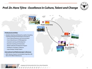 Prof. Dr. Hora Tjitra - Excellence in Culture, Talent and Change




                                                                                         14	
  years	
  in	
  Germany




 Professional activities:
 • Academic Teaching and Research, as well as Consulting,
   Coaching, Training and Assessment in the area of:                                                                    7	
  years	
  in	
  China
   -   Cross-Cultural Awareness and Communication
   -   Cross-Cultural Issues in HR Management
   -   Corporate Learning and Development
   -   Executive Coaching and Assessment
   -   Global Leadership Development Program
   -   Facilitation of Strategic Conference                                                                                       Born	
  and	
  grew	
  up	
  
       Large Strategic Change Projects                                                                                            in	
  Indonesia
   -
 International and National project references:
 • BASF, Siemens, Dupont, Commerzbank, Hugo Boss, SAP,
   Barco, GTZ, Telkom Indonesia, etc.




                                    Language	
  and	
  Communica.on	
  from	
  Cross-­‐cultural	
  Perspec.ve

                                                                                                                                                                  3
 