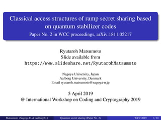 Classical access structures of ramp secret sharing based
on quantum stabilizer codes
Paper No. 2 in WCC proceedings, arXiv:1811.05217
Ryutaroh Matsumoto
Slide available from
https://www.slideshare.net/RyutarohMatsumoto
Nagoya University, Japan
Aalborg University, Denmark
Email ryutaroh.matsumoto@nagoya-u.jp
5 April 2019
@ International Workshop on Coding and Cryptography 2019
Matsumoto (Nagoya U. & Aalborg U.) Quantum secret sharing (Paper No. 2) WCC 2019 1 / 18
 