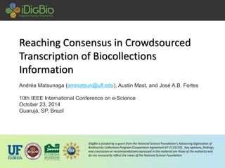 iDigBio is funded by a grant from the National Science Foundation’s Advancing Digitization of Biodiversity Collections Program (Cooperative Agreement EF-1115210). Any opinions, findings, and conclusions or recommendations expressed in this material are those of the author(s) and do not necessarily reflect the views of the National Science Foundation. Reaching Consensus in Crowdsourced Transcription of BiocollectionsInformation 
Andréa Matsunaga (ammatsun@ufl.edu), Austin Mast, and José A.B. Fortes 
10th IEEE International Conference on e-Science 
October 23, 2014 
Guarujá, SP, Brazil  