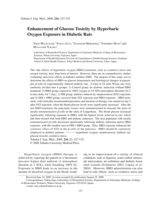 Enhancement of Glucose Toxicity by HBO 127
127
Tohoku J. Exp. Med., 2008, 216, 127-132
Received June 24, 2008; revision accepted for publication August 19, 2008.
Correspondence: Yukita Sato, Laboratory of Biomedical Science, Department of Veterinary Medicine, College
of Bioresource Sciences, Nihon University, Fujisawa 252-8510, Japan.
e-mail: sato.yukita@nihon-u.ac.jp
Enhancement of Glucose Toxicity by Hyperbaric
Oxygen Exposure in Diabetic Rats
TOKIO MATSUNAMI,1
YUKITA SATO,1
TSUNENORI MORISHIMA,1
YOSHIHIRO MANO
2
and
MASAYOSHI YUKAWA
1
1
Laboratory of Biomedical Science, Department of Veterinary Medicine, College of Bioresource
Sciences, Nihon University, Fujisawa, Japan
2
Department of Health Education, Division of Comprehensive Health Nursing Sciences, Graduate
School of Allied Health Sciences, Tokyo Medical and Dental University, Tokyo, Japan
The side effects of hyperbaric oxygen (HBO) treatment, such as oxidative stress and
oxygen toxicity, have long been of interest. However, there are no comprehensive studies
evaluating such toxic effects in diabetes mellitus (DM). The purpose of this study was to
determine the effects of HBO on glucose homeostasis and histological changes in pancre-
atic β-cells of experimentally induced diabetic rats. A total of 24 male Wistar rats were
randomly divided into 4 groups: 1) Control group, no diabetic induction without HBO
treatment; 2) HBO group, exposed to 100% oxygen at 2.8 ATA (atmosphere absolute) for 2
h once daily, for 7 days; 3) DM group, diabetes induced by streptozotocin (STZ) injection;
and 4) DM + HBO group, received both STZ injection and HBO exposure. HBO treat-
ment, with clinically recommended pressures and duration of therapy, was started on day 5
after STZ injection, when the blood glucose levels were significantly increased. After the
last HBO treatment, the pancreatic tissues were immunostained to measure the areas of
insulin immunoreactive β-cells in the islets of Langerhans. The blood glucose increased
significantly following exposure to HBO, with the highest levels achieved in rats, which
had been treated with both HBO and diabetic induction. The area populated with insulin
immunoreactive β-cells decreased significantly following diabetic induction and/or HBO
exposure, with the smallest area in DM + HBO group. Thus, HBO exposure enhanced the
cytotoxic effect of STZ in the β-cells of the pancreas. HBO should be cautiously
employed in diabetic patients. ──── hyperbaric oxygen; streptozotocin; diabetic rat;
glucose toxicity; oxidative stress.
Tohoku J. Exp. Med., 2008, 216 (2), 127-132.
© 2008 Tohoku University Medical Press
Hyperbaric oxygen (HBO) therapy is
achieved by exposing the patient to a barometric
pressure higher than ambient (1 atmosphere
absolute or 1 ATA), while breathing 100% O2.
Exposure to HBO leads to an increase in the
amount of dissolved oxygen in the blood, result-
ing in an improvement of a variety of clinical
conditions such as hypoxia, acute carbon monox-
ide intoxication, air embolism and diabetic lower
limb wounds (Feldmeier 2003; Lipsky et al.
2004). However, HBO administration can also
lead to side effects, such as oxidative stress and
 