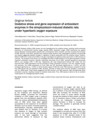 Int J Clin Exp Pathol 2010;3(2):177-188
www.ijcep.com /IJCEP911003
Original Article
Oxidative stress and gene expression of antioxidant
enzymes in the streptozotocin-induced diabetic rats
under hyperbaric oxygen exposure
Tokio Matsunami, Yukita Sato, Takuya Sato, Satomi Ariga, Toshiko Shimomura, Masayoshi Yukawa
Laboratory of Biomedical Science, Department of Veterinary Medicine, College of Bioresource Sciences, Nihon
University, Fujisawa 252-8510, Japan.
Received November 17, 2009; accepted November 25, 2009; available online November 30, 2009
Abstract: Diabetes mellitus (DM) causes not only hyperglycemia but oxidative stress, resulting mainly enhanced
production of mitochondrial reactive oxygen species (ROS). Hyperbaric oxygen (HBO) treatments are applied
various diseases including diabetic patients with unhealing foot ulcers, however, and also increases the formation
of ROS. Recently, it has been reported that oxidative stress worsens many pathological conditions including DM
and obesity suggesting possible changes in regulation of genes associated with the oxidative stress, however,
effects of HBO which could induce ROS on the gene expressions of oxidative stress parameters in DM animals are
unknown. The purpose of this study is to investigate the effect of HBO exposure on the gene expression of three
important antioxidant enzymes, cytosolic superoxide dismutase (Cu-Zn SOD), cytosolic glutathione peroxidase
(GPx-1), and catalase (CAT) in DM rats, respectively. We used streptozotocin-induced DM model rats and
examined both mRNA expressions and the activities of these antioxidant enzymes in the liver, skeletal muscle,
and pancreas. The mRNA expressions of Cu-Zn SOD and CAT decreased significantly (p < 0.001), and GPx
increased significantly (p < 0.001) in all the studied organs of DM rats under HBO exposure compared to those
from DM-induced rats not exposed to HBO. Similarly, activities of these three enzymes changed in accordance
with the mRNA levels. These results suggested that DM induction and HBO exposure might synergistically affect
antioxidant enzymes, resulting increase of oxidative stress state. Thus, HBO exposure seems to be an excellent
model system for investigating oxidative stress.
Key words: Diabetes mellitus, hyperbaric oxygen, oxidative stress, superoxide dismutase, glutathione peroxidase,
catalase
Introduction
Hyperbaric oxygen (HBO) therapy, as defined
by the Undersea and Hyperbaric Medical
Society (UHMS), comprises the intermittent
inhalation of 100% oxygen under a pressure
greater than one atmosphere absolute (ATA).
There are various well-established therapeutic
uses of HBO which have been applied
successfully for the treatment of 13 different
illnesses, such as carbon monoxide poisoning,
decompression sickness, osteomyelitis, and
even diabetic foot [1]. However, it is known
that exposure to oxygen at high ambient
pressure can cause damage to mammalian
cells. It has been suggested that the
detrimental effects of exposure to high
concentrations of oxygen can lead to an
abundance of reactive oxygen species (ROS)
[2]. In addition, it has been demonstrated that
HBO also increases the formation of ROS,
which are known to cause cellular damage
through the oxidation of lipid, protein, and DNA
[3]. In situations where a body’s anti-oxidant
defenses are inadequate, increased free
radical formation is likely to increase the
damage. This situation is generally termed
“oxidative stress”.
The oxidative effects of HBO have been
investigated in animals and humans [4-6]. One
study in rats revealed that, after 2 h of HBO
exposure at 3 ATA, elevated levels of the
oxidative stress markers, thiobarbituric acid
 