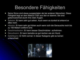Besondere F ä higkeiten Seine Sinne sind etwas ausgepr ä gter als bei anderen Menschen. Diese F ä higkeit liegt an dem Matsuo Clan aus den er stammt. Sie sind gekennzeichnet durch ihre roten Augen.  Sehsinn:  Er kann sehr gut sehen. Auch wenn es dunkel ist erkennt er alles noch. Hörsinn:  Er kann sehr gut hören auch wenn sich die Gerausche noch bis zu 100 Metern entfernt sind. Geschmackssinn:  Er kann besser Geschmäcker  aufnehmen. Geruchssinn:  Er kann beinahe so gut riechen wie ein Hund. Gefühlssinn:  Er fühlt normal. In dieser Kategorie gibt es keinen unterschied. 