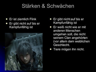 Stärken & Schwächen Er ist ziemlich Flink Er gibt nicht auf bis er Kampfunfähig ist Er gibt nicht auf bis er Kampfunfähig ist Er weiß nicht wie er mit anderen Menschen umgehen soll, die nicht seinem Clan angehörten (vor allem dem weiblichen Geschlecht. Tiere mögen ihn nicht. 