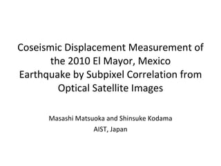 Coseismic Displacement Measurement of the 2010 El Mayor, Mexico Earthquake by Subpixel Correlation from Optical Satellite Images Masashi Matsuoka and Shinsuke Kodama AIST, Japan 