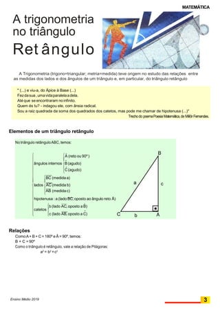 MATEMÁTICA
a
" (...) e viu-a, do Ápice à Base (...)
Fezdasua,umavidaparalelaadela.
Atéque se encontraram noinfinito.
Quem és tu? - indagou ele, com ânsia radical.
Sou a raiz quadrada da soma dos quadrados dos catetos, mas pode me chamar de hipotenusa (...)"
Trechodo poemaPoesiaMatemática,de Millôr Fernandes.
AbC
ˆc (lado AB, oposto a C)
b (lado AC, oposto a Bˆ)
catetos 

ˆhipotenusa : a (lado BC,oposto ao ângulo reto A)




AB (medidac)


c

lados AC (medida b)
BC (medidaa)

C (agudo)
 ˆ





ˆângulos internos B(agudo)
BAˆ (reto ou 90º)


No triângulo retânguloABC, temos:
A trigonometria
no triângulo
Ret ângulo
A Trigonometria (trigono=triangular; metria=medida) teve origem no estudo das relações entre
as medidas dos lados e dos ângulos de um triângulo e, em particular, do triângulo retângulo
Elementos de um triângulo retângulo
Relações
ComoA+ B + C= 180º e Â = 90º, temos:
B + C = 90º
Como o triângulo é retângulo, vale a relação de Pitágoras:
a2
= b2
+c2
Ensino Médio 2019 3
 