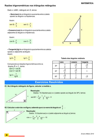 MATEMÁTICA
a
seno cosseno tangente
1 3 3
30º
2 2 3
45º
2 2
1
2 2
60º
3 1
3
2 2
a
sen C 
c
a
sen B 
b
a
cos C 
b
a
cos B 
c
Razões trigonométricas nos triãngulos retângulos
Dado o ABC, retângulo em Â, temos:
–Seno(sen)deumânguloéoquocienteentreocateto
oposto ao ângulo e a hipotenusa.
Assim:
–Cosseno(cos)deumânguloéoquocienteentreocateto
adjacente ao ângulo e a hipotenusa.
Assim:
–Tangente(tg)deumânguloéoquocienteentreoscatetos
oposto e adjacente aoângulo:
Assim:
Comparando as relações trigonométricas entre os
ângulos Bˆ e Cˆ , temos:
sen C = cos B
cos C = sen B
Tabela dos ângulos notáveis
tg C
1
tg B
Ensino Médio 2019
b
tg C 
c
c
tg B 
b
4
15 3 15
cos  
x

2

x
 x  10
15
Resolução:
Dados: 15 (hipotenusa) e x (cateto adjacente ao ângulo a) temos:

3
x
2
02. Calcular ovalordexnafigura, sabendoqueoco-senodoânguloaé .
30º
10 2 10
sen30 
x

1

x
 x  5
x
01. No triângulo retângulo da figura, calcular a medida x.
Resolução:
Dados: 10 (hipotenusa) e x (cateto oposto ao ângulo de 30º), temos:
10
Exercícios Resolvidos
AbC
c
B
 