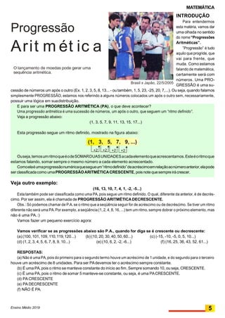 MATEMÁTICA
Progressão
Arit m ét ic a
O lançamento de moedas pode gerar uma
sequência aritmética.
Brasil x Japão, 22/5/2005
INTRODUÇÃO
Para entendermos
esta matéria, vamos dar
uma olhada no sentido
do nome“Progressões
Aritméticas”.
”Progressão” é tudo
aquilo que progride, que
vai para frente, que
muda. Como estamos
falando de matemática,
certamente será com
números. Uma PRO-
GRESSÃO é uma su-
cessão de números um após o outro (Ex. 1, 2, 3, 5, 8, 13... - ou também, 1, 5, 23, -25, 20, 7,...). Ou seja, quando falamos
simplesmente PROGRESSÃO, estamos nos referindo a alguns números colocados um após o outro sem, necessariamente,
possuir uma lógica em suadistribuição.
E para ser uma PROGRESSÃO ARITMÉTICA (PA), o que deve acontecer?
Uma progressão aritmética é uma sucessão de números, um após o outro, que seguem um “ritmo definido”.
Veja a progressão abaixo:
(1, 3, 5, 7, 9, 11, 13, 15, 17...)
Esta progressão segue um ritmo definido, mostrado na figura abaixo:
(1, 3, 5, 7, 9, ...)
+2 +2 +2 +2
Ouseja,temosumritmoqueéodeSOMARDUASUNIDADESacadaelementoqueacrescentamos.Esteéoritmoque
estamos falando, somar sempre o mesmo número a cada elemento acrescentado.
Comoelaéumaprogressãonuméricaquesegueum“ritmodefinido”deacréscimoemrelaçãoaonúmeroanterior,elapode
ser classificadacomo umaPROGRESSÃOARITMÉTICACRESCENTE, poisnotequesempreirácrescer.
Veja outro exemplo:
(16, 13, 10, 7, 4, 1, -2, -5...)
Esta também pode ser classificada como uma PA, pois segue um ritmo definido. O qual, diferente da anterior, é de decrés-
cimo. Por ser assim, ela é chamada de PROGRESSÃO ARITMÉTICADECRESCENTE.
Obs.: Só podemos chamar de P.A. se o ritmo que a seqüência seguir for de acréscimo ou de decréscimo. Se tiver um ritmo
diferente não será uma PA.Por exemplo, a seqüência (1, 2, 4, 8, 16, ...) tem um ritmo, sempre dobrar o próximo elemento, mas
não é uma PA.:)
Vamos fazer um pequeno exercício agora:
Vamos verificar se as progressões abaixo são P.A., quando for diga se é crescente ou decrescente:
(a)(100, 101, 109, 110,119,120...) (b) (10, 20, 30, 40, 50, 60...) (c) (-15, -10, -5, 0, 5, 10...)
(d) (1, 2, 3, 4, 5, 6, 7, 8, 9, 10...) (e) (10, 6, 2, -2, -6...) (f) (16, 25, 36, 43, 52, 61...)
RESPOSTAS:
(a) Não é uma PA, pois do primeiro para o segundo termo houve um acréscimo de 1 unidade, e do segundo para o terceiro
houve um acréscimo de 8 unidades. Para ser PAdevemos ter o acréscimo sempre constante.
(b) É uma PA, pois o ritmo se manteve constante do início ao fim. Sempre somando 10, ou seja, CRESCENTE.
(c) É uma PA, pois o ritmo de somar 5 manteve-se constante, ou seja, é uma PACRESCENTE.
(d) PA CRESCENTE
(e) PA DECRESCENTE
(f) NÃO É PA.
Ensino Médio 2019 5
 