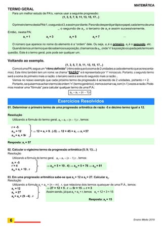 MATEMÁTICA
an  a1  (n  1).r
01. Determinar o primeiro termo de uma progressão aritmética de razão -5 e décimo termo igual a 12.
Resolução
Utilizando a fórmula do termo geral, an  a1  (n  1).r , temos:
Resposta: a1
= 57
TERMO GERAL
P
Voltando ao exemplo.
(1, 3, 5, 7, 9, 11, 13, 15, 17...)
ComoéumaPA,segueum“ritmodefinido”(ritmoestequeéasomade2unidadesacadaelementoqueacrescenta-
mos). Este ritmo também tem um nome: se chama “RAZÃO” e é representada por “r” minúsculo. Portanto, o segundo termo
será a soma do primeiro mais a razão; o terceiro será a soma do segundo mais a razão...
Vemos no nosso exemplo que cada próximo termo da progressão é acrescido de 2 unidades, portanto r = 2.
Portanto,sequisermosacharotermodeordem“n”(termogenérico),iremossomaroa1
com(n-1)vezesarazão.Pode-
mos mostrar uma “fórmula” para calcular qualquer termo de uma P.A.:
r = -5
a10
= 12  12 = a1
+ 9 . (-5)  12 + 45 = a1  a1
= 57
a10
= a1
+ 9r
02. Calcular o vigésimo termo da progressão aritmética (5; 9; 13;...)
Resolução
Utilizando a fórmula do termo geral,
a1
= -5
r = 4
a20
= a1
+ 19 . r
an  a1  (n  1).r , temos:
03. Em uma progressão aritmética sabe-se que a4
= 12 e a9
= 27. Calcular a5
.
Resolução
Utilizando a fórmula an
= am
+ (n – m) . r, que relaciona dois termos quaisquer de uma P.A., temos:
a4
= 12
a9
= 27
a9
= a4
+ (9 - 4) . r
Ensino Médio 2019
6
O número que aparece no nome do elemento é a “ordem” dele. Ou seja, a1
é o primeiro, a2
é o segundo, etc.
Quandotemosumtermoquenãosabemossuaposição,chamamosdean,onde“n”éaposiçãoocupadapelotermoem
questão. Este é o termo geral, pois pode ser qualquer um.
...a4
= 7a1
= 1 a2
= 3 a3
= 5
Para um melhor estudo de PA’s, vamos usar a seguinte progressão:
(1, 3, 5, 7, 9, 11, 13, 15, 17...)
OprimeirotermodestaPAé1,osegundoé3,eassimpordiante.Paranãodesperdiçarlápisepapel,cadatermodeuma
A t e m s e u n o m e : o p r i m e i r o é c h a m a d o , n o r m a l m e n t e , d e a
1
, o segundo de a2
, o terceiro de a3
e assim sucessivamente.
Então, nesta PA:
Exercícios Resolvidos
 27 = 12 + 5 . r  5r = 15  r = 3
Assim sendo, jáque a5
= a4
+ r, temos a5
= 12 + 3 = 15
Resposta: a5 = 15
 a20
= 5 + 19 . 4)  a20
= 5 + 76  a20
= 81
 