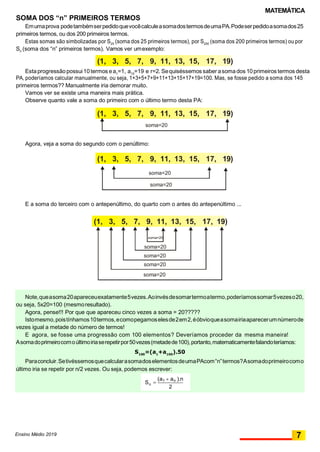 MATEMÁTICA
(1, 3, 5, 7, 9, 11, 13, 15, 17, 19)
(1, 3, 5, 7, 9, 11, 13, 15, 17, 19)
soma=20
(1, 3, 5, 7, 9, 11, 13, 15, 17, 19)
(1, 3, 5, 7, 9, 11, 13, 15, 17, 19)
soma=20
soma=20
soma=20
soma=20
soma=20
Note,queasoma20apareceuexatamente5vezes.Aoinvésdesomartermoatermo,poderíamossomar5vezeso20,
ou seja, 5x20=100 (mesmoresultado).
Agora, pense!!! Por que que apareceu cinco vezes a soma = 20?????
Istomesmo,poistínhamos10termos,ecomopegamoselesde2em2,éóbvioqueasomairiaaparecerumnúmerode
vezes igual a metade do número de termos!
E agora, se fosse uma progressão com 100 elementos? Deveríamos proceder da mesma maneira!
Asomadoprimeirocomoúltimoiriaserepetirpor50vezes(metadede100),portanto,matematicamentefalandoteríamos:
S100
=(a1
+a100
).50
Paraconcluir.SetivéssemosquecalcularasomadoselementosdeumaPAcom“n”termos?Asomadoprimeirocomo
último iria se repetir por n/2 vezes. Ou seja, podemos escrever:
2

(a1  an ).n
nS
SOMA DOS “n” PRIMEIROS TERMOS
Emumaprova podetambémserpedidoquevocêcalculeasomadostermosdeumaPA.Podeserpedidoasomados25
primeiros termos, ou dos 200 primeiros termos.
Estas somas são simbolizadas por S25
(soma dos 25 primeiros termos), por S200
(soma dos 200 primeiros termos) ou por
Sn
(soma dos “n” primeiros termos). Vamos ver umexemplo:
Estaprogressãopossui10termos ea1
=1, a10
=19 e r=2. Sequiséssemos saber asomados 10primeiros termos desta
PA, poderíamos calcular manualmente, ou seja, 1+3+5+7+9+11+13+15+17+19=100. Mas, se fosse pedido a soma dos 145
primeiros termos?? Manualmente iria demorar muito.
Vamos ver se existe uma maneira mais prática.
Observe quanto vale a soma do primeiro com o último termo desta PA:
Agora, veja a soma do segundo com o penúltimo:
E a soma do terceiro com o antepenúltimo, do quarto com o antes do antepenúltimo ...
Ensino Médio 2019
soma=20
soma=20
7
 