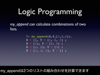 Logic Programming
my_append can calculate combinations of two
lists.
my_appendは2つのリストの組み合わせを計算できます
?- my_append(X,Y,[1,2,3...