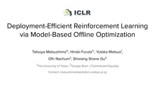 Deployment-Eﬃcient Reinforcement Learning
via Model-Based Oﬄine Optimization
Tatsuya Matsushima1
*, Hiroki Furuta1
*, Yutaka Matsuo1
,
Oﬁr Nachum2
, Shixiang Shane Gu2
1
The University of Tokyo, 2
Google Brain (*Contributed Equally)
Contact: matsushima@weblab.t.u-tokyo.ac.jp
ICLR2021
 