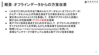 概要：オフラインデータから 方策改善
● これまでに何らか 方法で集められたデータセット（オフラインデータ）
からデータセット以上 性能を達成する方策を求めることを目指す
● 実応用上 コストとリスクを意識して，方策がデプロイされた回数に
関するRL 性能指標（デプロイ効率)を提案
● 高デプロイ効率を達成するため 手法として，オフラインRL 設定で
ダイナミクスモデルを学習しながら方策改善するBREMENを提案
● 物理シミュレーション（locomotion/manipulation）を用いた
多様なベンチマークで高サンプル効率と高デプロイ効率を確認
13
 