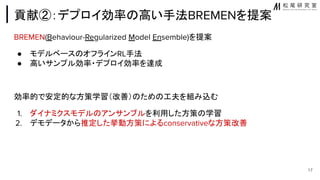 貢献②：デプロイ効率 高い手法BREMENを提案
BREMEN(Behaviour-Regularized Model Ensemble)を提案
● モデルベース オフラインRL手法
● 高いサンプル効率・デプロイ効率を達成
効率的で安定的な方策学習（改善） ため 工夫を組み込む
1. ダイナミクスモデル アンサンブルを利用した方策 学習
2. デモデータから推定した挙動方策によるconservativeな方策改善
17
 