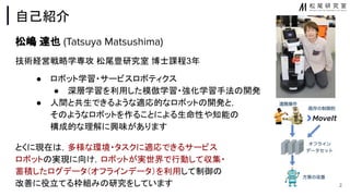 自己紹介
松嶋 達也 (Tatsuya Matsushima)
技術経営戦略学専攻 松尾豊研究室 博士課程3年
● ロボット学習・サービスロボティクス
● 深層学習を利用した模倣学習・強化学習手法 開発
● 人間と共生できるような適応的なロボット 開発と，
そ ようなロボットを作ることによる生命性や知能
構成的な理解に興味があります
とくに現在 ，多様な環境・タスクに適応できるサービス
ロボット 実現に向け，ロボットが実世界で行動して収集・
蓄積したログデータ（オフラインデータ）を利用して制御
改善に役立てる枠組み 研究をしています 2
 