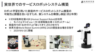 実世界で サービスロボットシステム構築
ロボット学習を用いた家庭内サービスロボットシステム構築
可能性と課題を洗い出すため，実システムを構築し検証（約2年間）
● トヨタ自動車社製HSR (Human Support Robot)を利用
○ モバイルマニピュレータ（自律移動台車＋ロボットアーム）
● 家庭内で 「お片付け」と「取ってきて」タスクを行う
● 世界大会World Robot Summit (WRS) 2020競技会出場を目指す
○ 2021/9/6-12に開催
21
9/6-12@中部国際空港 部屋 片付けタスク 指定された物体を棚から取ってくる
 