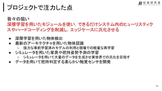 プロジェクトで注力した点
我々 狙い
深層学習を用いたモジュールを使い，できるだけシステム内 ヒューリスティク
スやハードコーディングを削減し，エッジケースに汎化させる
● 深層学習を用いた物体検出
● 最新 アーキテクチャを用いた物体認識
○ 強力な事前学習済みモデル 利用と現場で 軽量な再学習
● シミュレータを用いた家具や把持姿勢予測 学習
○ シミュレータを用いて大量 データを生成させ実世界で 汎化を目指す
● データを用いて把持判定する柔らかい触覚センサを開発
24
 