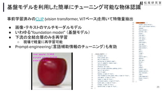基盤モデルを利用した簡単にチューニング可能な物体認識
事前学習済み CLIP (vision transformer, ViTベース)を用いて特徴量抽出
● 画像・テキスト マルチモーダルモデル
● いわゆる”foundation model” （基盤モデル）
● 下流 全結合層 みを再学習
○ 現場で軽量に再学習可能
● Prompt-engineering（言語補助情報 チューニング）も有効
25
 