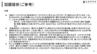 話題提供（ご参考）
共通
● 全脳アーキテクチャ 「脳全体 アーキテクチャに学ぶ」というアプローチで進められてきているが，これ
まで ロボティクス 発展においてど ような脳神経科学に関する知見が活用されてきたでしょうか．さら
に．これから 発展においてど ような知見が参考になると考えられますか．
○ 例え ，これまであまりロボティクス 文脈で 議論されることが少なかったが注目に値する脳機
能・現象・議論など ありますでしょうか．あるとすると，なぜそれまであまり中心になかった でしょ
うか．
● 知能研究 一つ 出口に，開かれた環境下で人間 ようにさまざまな振る舞いを実行できるロボット
実現があるように思います．こ 点に関して，ど ようなロボットやそ 機能が実現されれ ，ひとまず研
究 ゴールに近づいたというようなマイルストーン ようなも ありますか．
● 知能研究とロボット研究を比較すると，身体 扱い方が大きく異なるように思われます．ソフトウェアや演
算装置として 脳だけで なく，それがど ような身体を通じて知能を実現する かについても重要なふ
うに思われる ですが，知能研究をする上でど ようなハードウェアを想定すべき，使っていくべきかに関
してご意見 ありますか？
● お二人 議論で 学習によってシステム 知的な振る舞いを構成するという点 大前提としてあると思
います．開かれた環境下（ど ような環境・タスクがやってくる か事前にわからない設定）で柔軟に知的
に動き続けるロボットを作るために ，ど ようなデータをど ようにして集める が良い でしょうか．
29
 