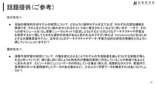 話題提供（ご参考）
谷口先生へ
● 全脳 確率的生成モデル 研究について．ど ように確率モデルを立てれ ，それぞれ 認知機能を
実現でき，それらをど ように組み合せられるかという点に着目されているように思います．一方で，それ
ら 各モジュールを（もし深層ニューラルネットで記述しようとすると）ど ようなアーキテクチャや学習法
を採用するかに関しても大きな選択 余地があると思われる ですが（例え transformerなどを じめ
とする大規模言語モデル），近年 DL アーキテクチャやデータ・学習方法的な研究 発展をど ように
感じていらっしゃいますか？
尾形先生へ
● 深層予測学習 研究について．行動を変化させることでモデル 予測誤差を減らそうとする挙動が得ら
れると仰っていたが，繰り返し的に同じような時系列が複数回事前に存在していることが前提であるよう
に思われます．エピソード的にしにくいデータが存在している場合（例え ，段階的なタスクや，家庭内で
長時間ロボットを遠隔操作したデータがある場合など），ど ように学習データを構成すれ 良い でしょ
うか？
30
 