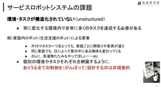 サービスロボットシステム 課題
環境・タスクが構 化されていない（unstructured）
● 常に変化する環境内で非常に多く タスクを達成する必要がある
例）家庭内ロボット（生活支援ロボット）による家事
● 片付けタスク一つをとっても，家庭ごとに間取りや家具が違う
● 同じ家庭でも，日によって家 中にある物体も変わってくる
● さらに，洗濯物たたみもやってほしい・・・etc
● 個別 環境やタスクそれぞれを網羅するように，
ありうる全て 制御を（がん って）設計する 非現実的
7
 